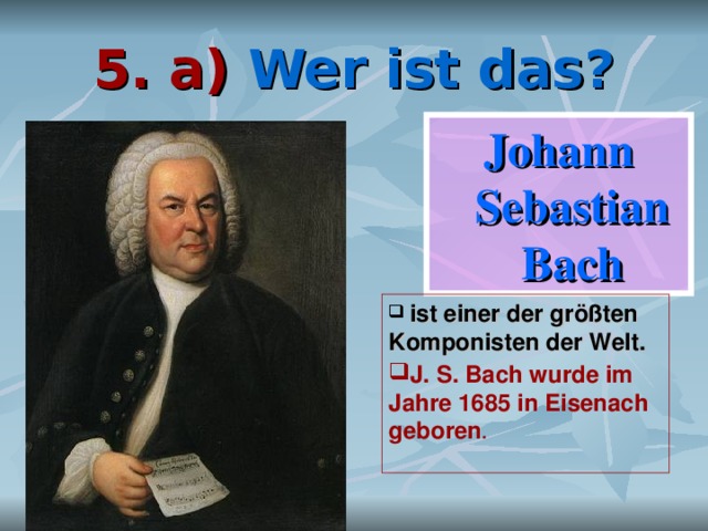 5. a) Wer ist das? Johann Sebastian Bach  ist einer der größten Komponisten der Welt. J. S. Bach wurde im Jahre 1685 in Eisenach geboren .    
