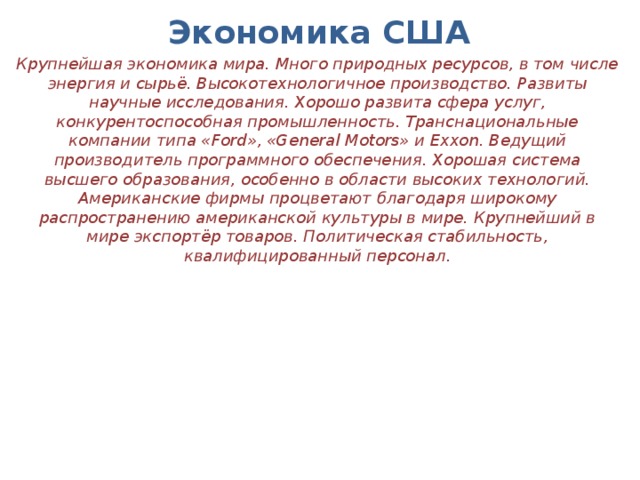 Экономика США Крупнейшая экономика мира. Много природных ресурсов, в том числе энергия и сырьё. Высокотехнологичное производство. Развиты научные исследования. Хорошо развита сфера услуг, конкурентоспособная промышленность. Транснациональные компании типа «Ford», «General Motors» и Exxon. Ведущий производитель программного обеспечения. Хорошая система высшего образования, особенно в области высоких технологий. Американские фирмы процветают благодаря широкому распространению американской культуры в мире. Крупнейший в мире экспортёр товаров. Политическая стабильность, квалифицированный персонал.   