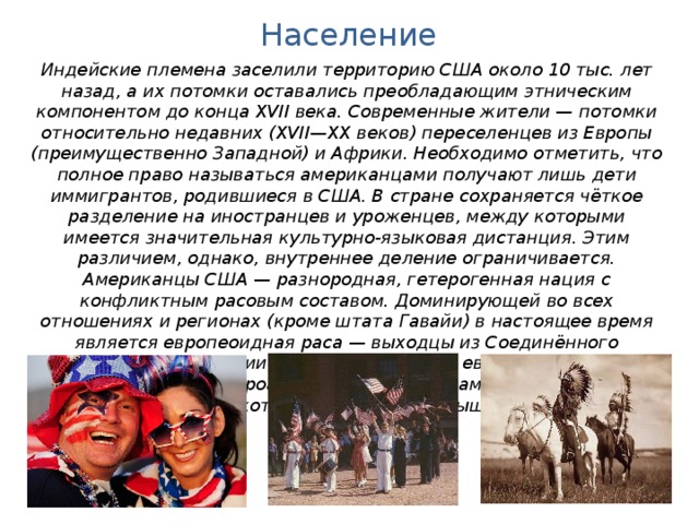 Население Индейские племена заселили территорию США около 10 тыс. лет назад, а их потомки оставались преобладающим этническим компонентом до конца XVII века. Современные жители — потомки относительно недавних (XVII—XX веков) переселенцев из Европы (преимущественно Западной) и Африки. Необходимо отметить, что полное право называться американцами получают лишь дети иммигрантов, родившиеся в США. В стране сохраняется чёткое разделение на иностранцев и уроженцев, между которыми имеется значительная культурно-языковая дистанция. Этим различием, однако, внутреннее деление ограничивается. Американцы США — разнородная, гетерогенная нация с конфликтным расовым составом. Доминирующей во всех отношениях и регионах (кроме штата Гавайи) в настоящее время является европеоидная раса — выходцы из Соединённого Королевства, Германии, Ирландии и других европейских стран. Далее выделяются афроамериканцы, латиноамериканцы, азиаты, индейцы и прочие, на которых приходится свыше трети населения. 