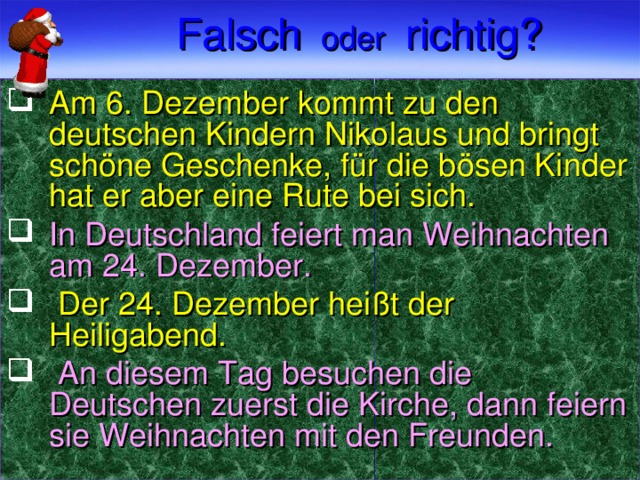 Falsch  oder  richtig?  Am 6. Dezember kommt zu den deutschen Kindern Nikolaus und bringt schöne Geschenke, für die bösen Kinder hat er aber eine Rute bei sich. In Deutschland feiert man Weihnachten am 24. Dezember.   Der 24. Dezember heißt der Heiligabend.  An diesem Tag besuchen die Deutschen zuerst die Kirche, dann feiern sie Weihnachten mit den Freunden.  
