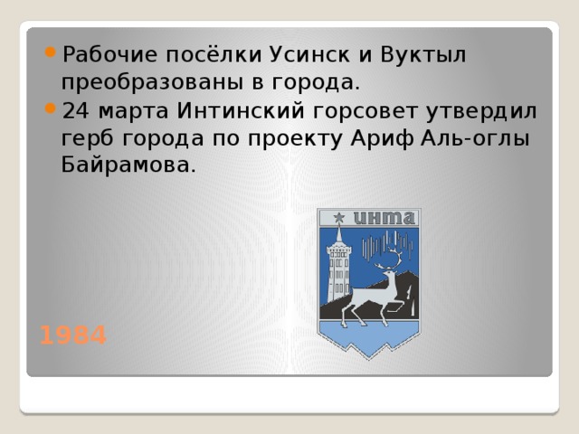 Рабочие посёлки Усинск и Вуктыл преобразованы в города. 24 марта Интинский горсовет утвердил герб города по проекту Ариф Аль-оглы Байрамова. 1984   