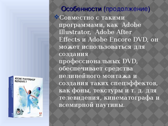 Особенности ( продолжение ) Совместно с такими программами, как  Adobe Illustrator,  Adobe After Effects и Adobe Encore DVD, он может использоваться для создания профессиональных DVD, обеспечивает средства нелинейного монтажа и создания таких спецэффектов, как фоны, текстуры и т. д. для телевидения, кинематографа и всемирной паутины.  