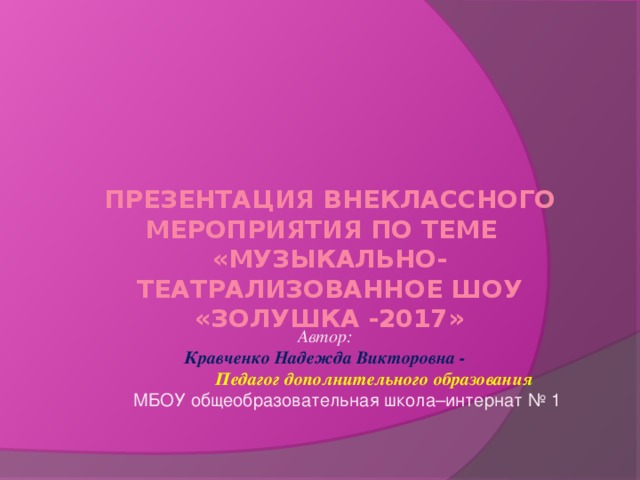 Презентация внеклассного мероприятия по теме  «МУЗЫКАЛЬНО-ТЕАТРАЛИЗОВАННОЕ ШОУ «ЗОЛУШКА -2017»  Автор: Кравченко Надежда Викторовна -  Педагог дополнительного образования  МБОУ общеобразовательная школа–интернат № 1  