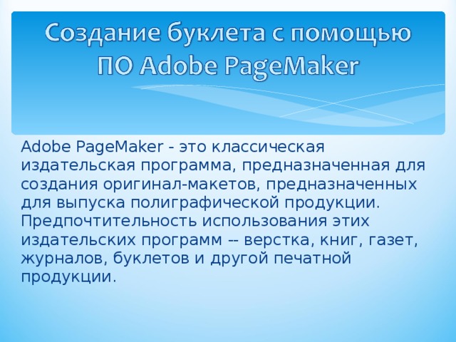 Adobe PageMaker - это классическая издательская программа, предназначенная для создания оригинал-макетов, предназначенных для выпуска полиграфической продукции. Предпочтительность использования этих издательских программ -- верстка, книг, газет, журналов, буклетов и другой печатной продукции. 