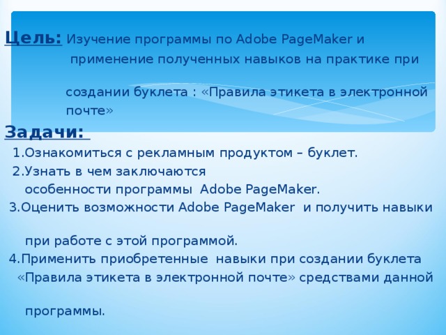 Цель:  Изучение программы по Adobe PageMaker и  применение полученных навыков на практике при  создании буклета : «Правила этикета в электронной  почте» Задачи:  1.Ознакомиться с рекламным продуктом – буклет.  2.Узнать в чем заключаются  особенности программы Adobe PageMaker.  3.Оценить возможности Adobe PageMaker и получить навыки  при работе с этой программой.  4.Применить приобретенные навыки при создании буклета  «Правила этикета в электронной почте» средствами данной  программы. 