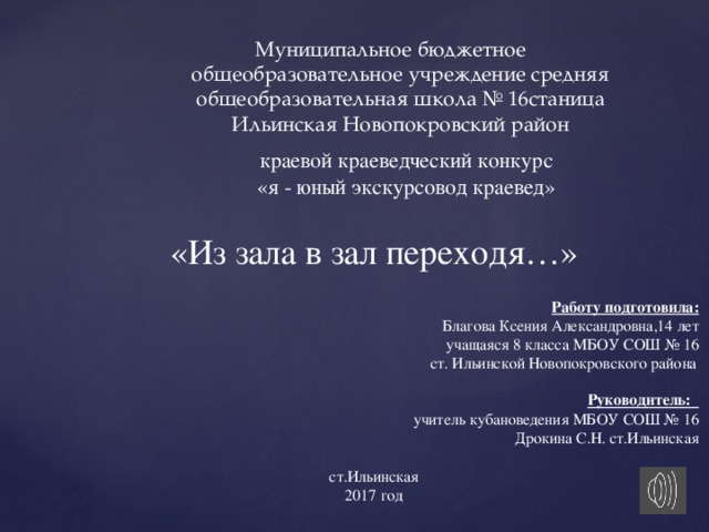 Муниципальное бюджетное общеобразовательное учреждение средняя общеобразовательная школа № 16станица Ильинская Новопокровский район краевой краеведческий конкурс «я - юный экскурсовод краевед» «Из зала в зал переходя…»  Работу подготовила:  Благова Ксения Александровна,14 лет  учащаяся 8 класса МБОУ СОШ № 16  ст. Ильинской Новопокровского района   Руководитель:  учитель кубановедения МБОУ СОШ № 16  Дрокина С.Н. ст.Ильинская ст.Ильинская 2017 год 