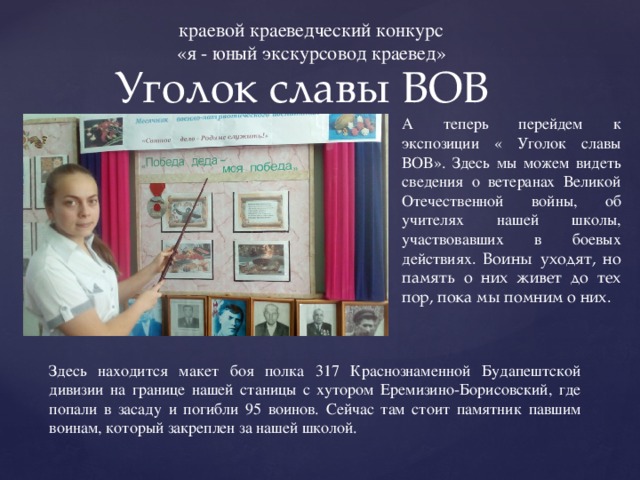 краевой краеведческий конкурс «я - юный экскурсовод краевед» Уголок славы ВОВ А теперь перейдем к экспозиции « Уголок славы ВОВ». Здесь мы можем видеть сведения о ветеранах Великой Отечественной войны, об учителях нашей школы, участвовавших в боевых действиях . Воины уходят, но память о них живет до тех пор, пока мы помним о них. Здесь находится макет боя полка 317 Краснознаменной Будапештской дивизии на границе нашей станицы с хутором Еремизино-Борисовский, где попали в засаду и погибли 95 воинов. Сейчас там стоит памятник павшим воинам, который закреплен за нашей школой. 
