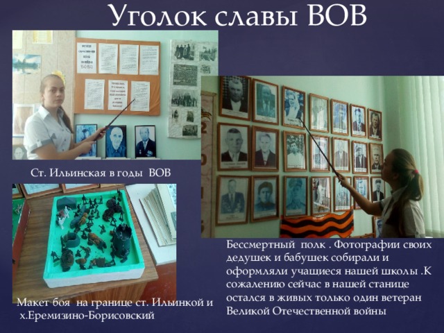 Уголок славы ВОВ Ст. Ильинская в годы ВОВ Бессмертный полк . Фотографии своих дедушек и бабушек собирали и оформляли учащиеся нашей школы .К сожалению сейчас в нашей станице остался в живых только один ветеран Великой Отечественной войны Макет боя на границе ст. Ильинкой и х.Еремизино-Борисовский 