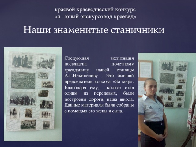 краевой краеведческий конкурс «я - юный экскурсовод краевед» Наши знаменитые станичники Следующая экспозиция посвящена почетному гражданину нашей станицы А.Г.Некипелову . Это бывший председатель колхоза «За мир». Благодаря ему, колхоз стал одним из передовых, были построены дороги, наша школа. Данные материалы были собраны с помощью его жены и сына. 