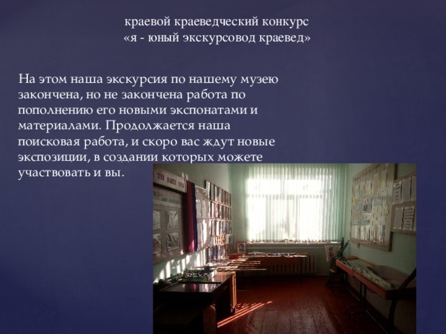 краевой краеведческий конкурс «я - юный экскурсовод краевед»  На этом наша экскурсия по нашему музею закончена, но не закончена работа по пополнению его новыми экспонатами и материалами. Продолжается наша поисковая работа, и скоро вас ждут новые экспозиции, в создании которых можете участвовать и вы. 