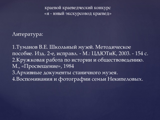 краевой краеведческий конкурс «я - юный экскурсовод краевед» Литература: 1.Туманов В.Е. Школьный музей. Методическое пособие. Изд. 2-е, исправл. - М.: ЦДЮТиК, 2003. - 154 с. 2.Кружковая работа по истории и обществоведению. М., «Просвещение», 1984 3.Архивные документы станичного музея. 4.Воспоминания и фотографии семьи Некипеловых. 
