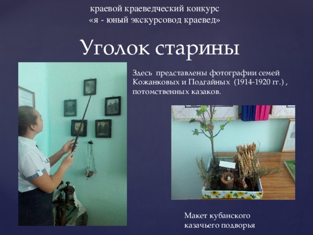 краевой краеведческий конкурс «я - юный экскурсовод краевед» Уголок старины Здесь представлены фотографии семей Кожанковых и Подгайных (1914-1920 гг.) , потомственных казаков. Макет кубанского казачьего подворья 