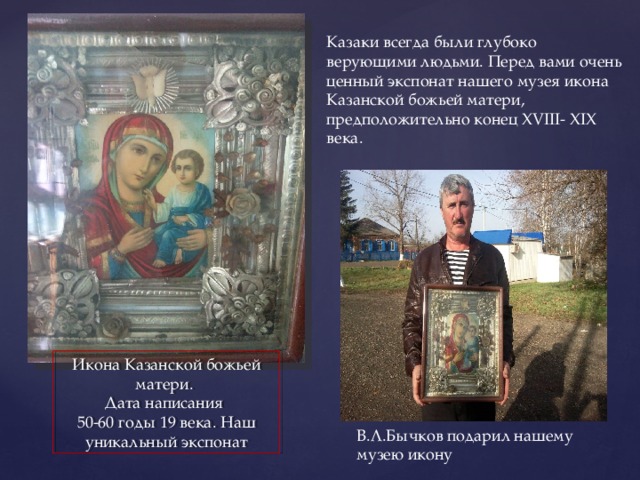 Казаки всегда были глубоко верующими людьми. Перед вами очень ценный экспонат нашего музея икона Казанской божьей матери, предположительно конец XVIII- XIX века. Икона Казанской божьей матери. Дата написания 50-60 годы 19 века. Наш уникальный экспонат В.Л.Бычков подарил нашему музею икону 