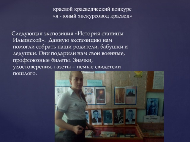 краевой краеведческий конкурс «я - юный экскурсовод краевед»  Следующая экспозиция «История станицы Ильинской». Данную экспозицию нам помогли собрать наши родители, бабушки и дедушки. Они подарили нам свои военные, профсоюзные билеты. Значки, удостоверения, газеты – немые свидетели пошлого. 