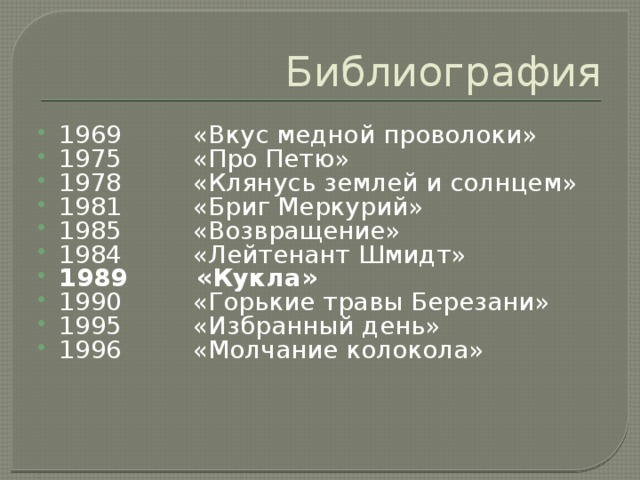 Библиография 1969         «Вкус медной проволоки» 1975         «Про Петю» 1978         «Клянусь землей и солнцем» 1981         «Бриг Меркурий» 1985         «Возвращение» 1984         «Лейтенант Шмидт» 1989        «Кукла» 1990         «Горькие травы Березани» 1995         «Избранный день» 1996         «Молчание колокола» 