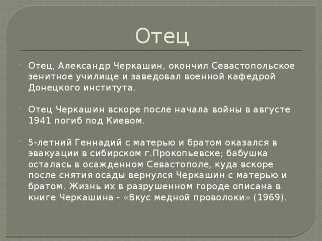 Отец Отец, Александр Черкашин, окончил Севастопольское зенитное училище и заведовал военной кафедрой Донецкого института. Отец Черкашин вскоре после начала войны в августе 1941 погиб под Киевом. 5-летний Геннадий с матерью и братом оказался в эвакуации в сибирском г.Прокопьевске; бабушка осталась в осажденном Севастополе, куда вскоре после снятия осады вернулся Черкашин с матерью и братом. Жизнь их в разрушенном городе описана в книге Черкашина - «Вкус медной проволоки» (1969).          