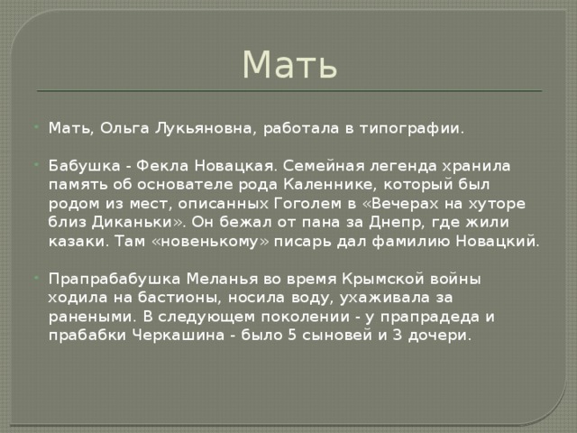 Мать Мать, Ольга Лукьяновна, работала в типографии. Бабушка - Фекла Новацкая. Семейная легенда хранила память об основателе рода Каленнике, который был родом из мест, описанных Гоголем в «Вечерах на хуторе близ Диканьки». Он бежал от пана за Днепр, где жили казаки. Там «новенькому» писарь дал фамилию Новацкий. Прапрабабушка Меланья во время Крымской войны ходила на бастионы, носила воду, ухаживала за ранеными. В следующем поколении - у прапрадеда и прабабки Черкашина - было 5 сыновей и 3 дочери.                 