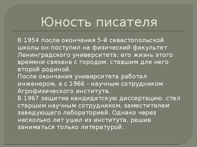 Юность писателя В 1954 после окончания 5-й севастопольской школы он поступил на физический факультет Ленинградского университета; его жизнь этого времени связана с городом, ставшим для него второй родиной. После окончания университета работал инженером, а с 1966 - научным сотрудником Агрофизического института. В 1967 защитив кандидатскую диссертацию, стал старшим научным сотрудником, заместителем заведующего лабораторией. Однако через несколько лет ушел из института, решив заниматься только литературой. 