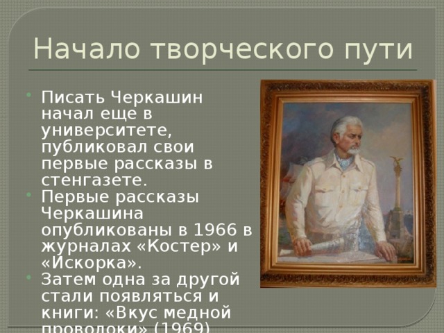 Начало творческого пути Писать Черкашин начал еще в университете, публиковал свои первые рассказы в стенгазете. Первые рассказы Черкашина опубликованы в 1966 в журналах «Костер» и «Искорка». Затем одна за другой стали появляться и книги: «Вкус медной проволоки» (1969), «Про Петю» (1975), «Клянусь землей и солнцем» (1978) и др.   