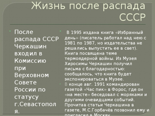 Жизнь после распада СССР После распада СССР Черкашин входил в Комиссию при Верховном Совете России по статусу г.Севастополя.    В 1995 издана книга «Избранный день» (писатель работал над нею с 1981 по 1987, но издательства не решались выпустить ее в свет). Книга посвящена теме термоядерной войны. Из Музея Хиросимы Черкашин получил письма с благодарностью: сообщалось, что книга будет экспонироваться в Музее.  В конце авг. 1991 командирован газетой «Час пик» в Форос, где он «на месте» беседовал с моряками и другими очевидцами событий. Прочитав статьи Черкашина в газете, М.С.Горбачёв позвонил ему и пригласил в Москву. 