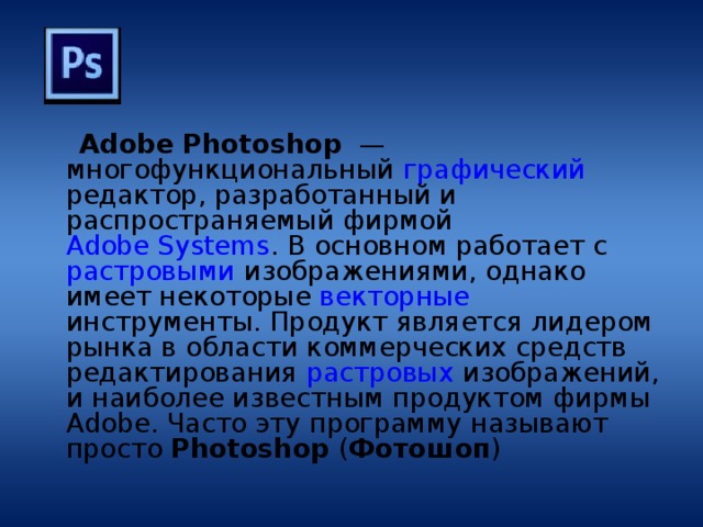  Adobe Photoshop  — многофункциональный графический редактор, разработанный и распространяемый фирмой Adobe Systems . В основном работает с растровыми изображениями, однако имеет некоторые векторные инструменты. Продукт является лидером рынка в области коммерческих средств редактирования растровых изображений, и наиболее известным продуктом фирмы Adobe. Часто эту программу называют просто Photoshop ( Фотошоп ) 