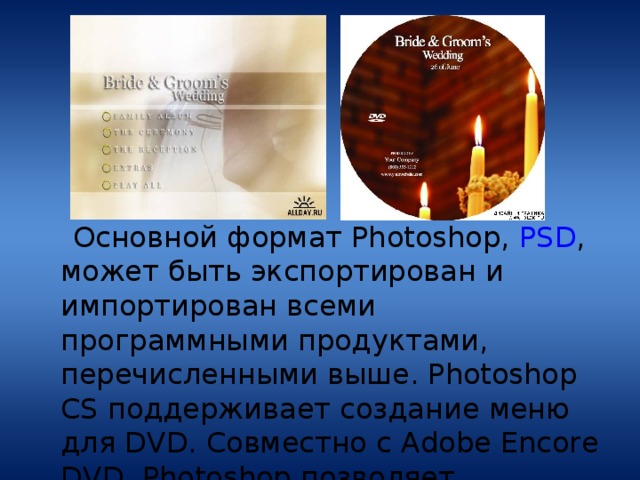  Основной формат Photoshop, PSD , может быть экспортирован и импортирован всеми программными продуктами, перечисленными выше. Photoshop CS поддерживает создание меню для DVD. Совместно с Adobe Encore DVD, Photoshop позволяет создавать меню или кнопки DVD. 