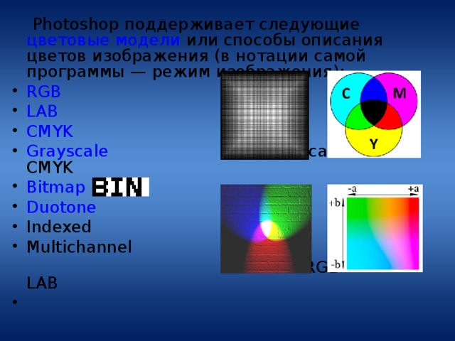  Photoshop поддерживает следующие цветовые модели или способы описания цветов изображения (в нотации самой программы — режим изображения): RGB LAB CMYK Grayscale   Grayscale   С MYK Bitmap Duotone Indexed Multichannel  RGB LAB 