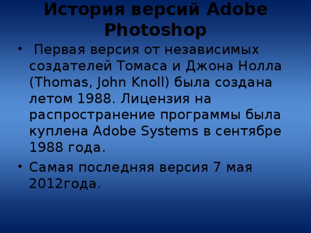 История версий Adobe Photoshop    Первая версия от независимых создателей Томаса и Джона Нолла (Thomas, John Knoll) была создана летом 1988. Лицензия на распространение программы была куплена Adobe Systems в сентябре 1988 года. Самая последняя версия 7 мая 2012года. 