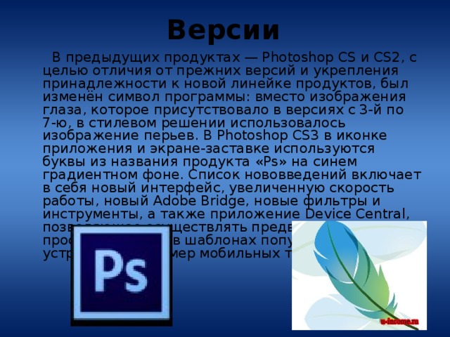 Версии  В предыдущих продуктах — Photoshop CS и CS2, c целью отличия от прежних версий и укрепления принадлежности к новой линейке продуктов, был изменён символ программы: вместо изображения глаза, которое присутствовало в версиях с 3-й по 7-ю, в стилевом решении использовалось изображение перьев. В Photoshop CS3 в иконке приложения и экране-заставке используются буквы из названия продукта «Ps» на синем градиентном фоне. Список нововведений включает в себя новый интерфейс, увеличенную скорость работы, новый Adobe Bridge, новые фильтры и инструменты, а также приложение Device Central, позволяющее осуществлять предварительный просмотр работы в шаблонах популярных устройств, например мобильных телефонов. 