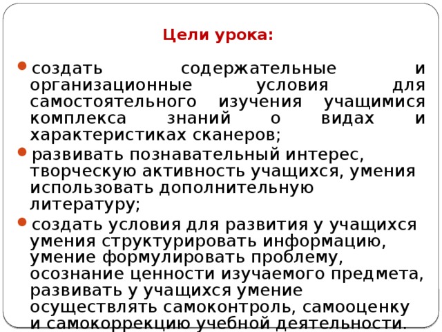 Цели урока: создать содержательные и организационные условия для самостоятельного изучения учащимися комплекса знаний о видах и характеристиках сканеров; развивать познавательный интерес, творческую активность учащихся, умения использовать дополнительную литературу; создать условия для развития у учащихся умения структурировать информацию, умение формулировать проблему, осознание ценности изучаемого предмета, развивать у учащихся умение осуществлять самоконтроль, самооценку и самокоррекцию учебной деятельности. 