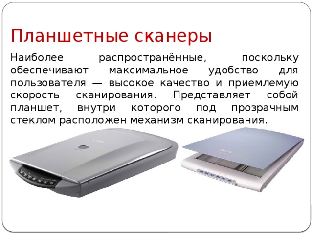 Планшетные сканеры Наиболее распространённые, поскольку обеспечивают максимальное удобство для пользователя — высокое качество и приемлемую скорость сканирования. Представляет собой планшет, внутри которого под прозрачным стеклом расположен механизм сканирования. 