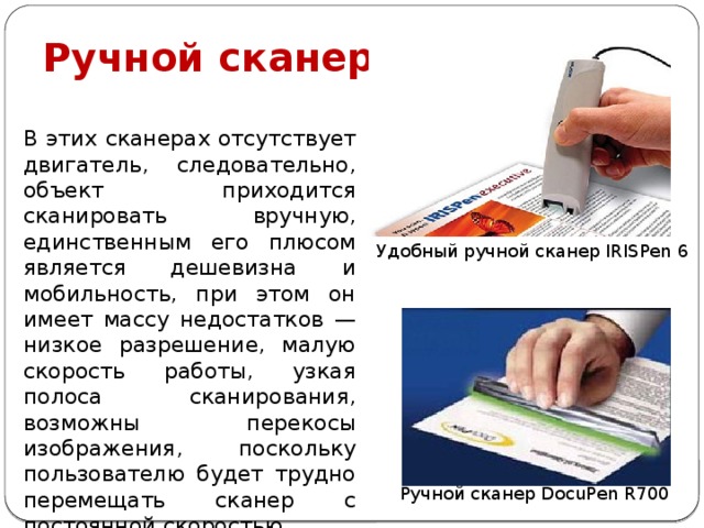 Ручной сканер В этих сканерах отсутствует двигатель, следовательно, объект приходится сканировать вручную, единственным его плюсом является дешевизна и мобильность, при этом он имеет массу недостатков — низкое разрешение, малую скорость работы, узкая полоса сканирования, возможны перекосы изображения, поскольку пользователю будет трудно перемещать сканер с постоянной скоростью. Удобный ручной сканер IRISPen 6 Ручной сканер DocuPen R700 
