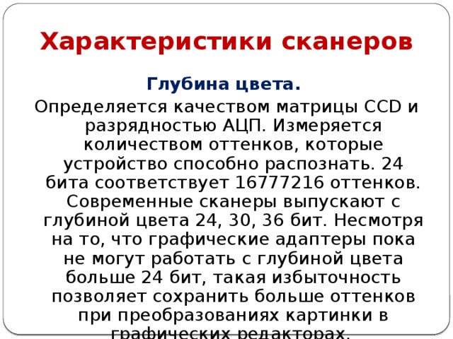 Характеристики сканеров Глубина цвета. Определяется качеством матрицы CCD и разрядностью АЦП. Измеряется количеством оттенков, которые устройство способно распознать. 24 бита соответствует 16777216 оттенков. Современные сканеры выпускают с глубиной цвета 24, 30, 36 бит. Несмотря на то, что графические адаптеры пока не могут работать с глубиной цвета больше 24 бит, такая избыточность позволяет сохранить больше оттенков при преобразованиях картинки в графических редакторах. 