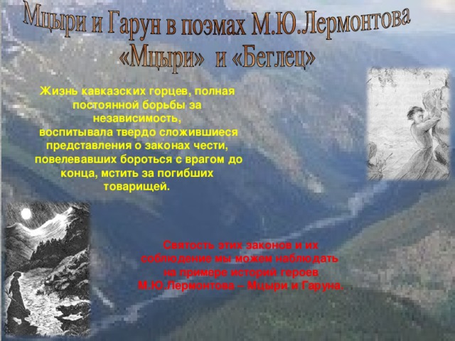 Жизнь кавказских горцев, полная постоянной борьбы за независимость,  воспитывала твердо сложившиеся представления о законах чести,  повелевавших бороться с врагом до конца, мстить за погибших товарищей. Святость этих законов и их соблюдение мы можем наблюдать на примере историй героев М.Ю.Лермонтова – Мцыри и Гаруна. 