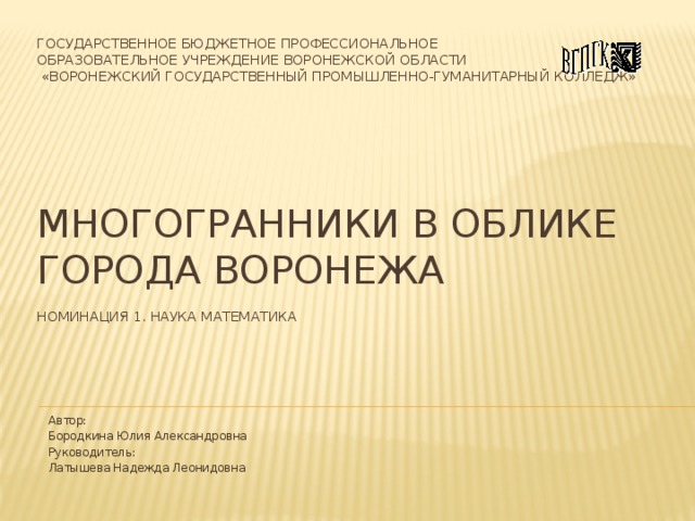 Государственное бюджетное профессиональное  образовательное учреждение Воронежской области  «Воронежский государственный промышленно-гуманитарный колледж»         Многогранники в облике города Воронежа   Номинация 1. Наука математика   Автор: Бородкина Юлия Александровна Руководитель: Латышева Надежда Леонидовна 