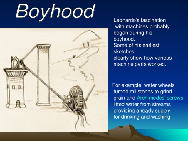 Leonardo's fascination  with machines probably began during his boyhood. Some of his earliest sketches clearly show how various machine parts worked. For example, water wheels  turned millstones to grind  grain and Archimedes' screws  lifted water from streams  providing a ready supply  for drinking and washing  