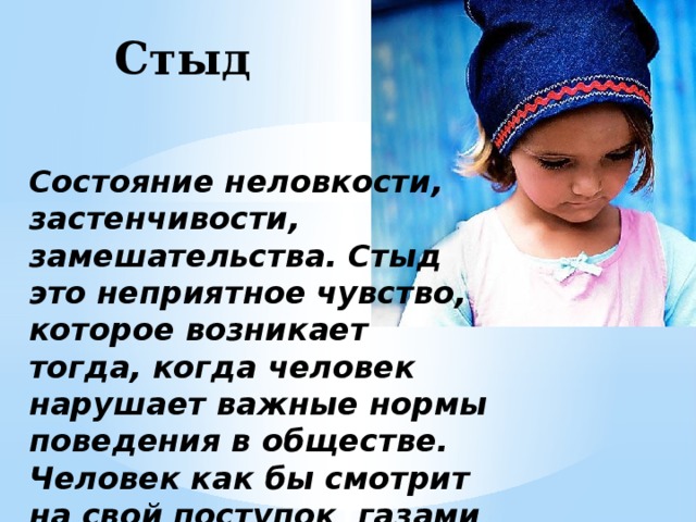 Стыд Состояние неловкости, застенчивости, замешательства. Стыд это неприятное чувство, которое возникает тогда, когда человек нарушает важные нормы поведения в обществе. Человек как бы смотрит на свой поступок газами важных для него людей. 