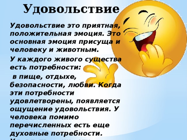 Удовольствие Удовольствие это приятная, положительная эмоция. Это основная эмоция присуща и человеку и животным. У каждого живого существа есть потребности:  в пище, отдыхе, безопасности, любви. Когда эти потребности удовлетворены, появляется ощущение удовольствия. У человека помимо перечисленных есть еще духовные потребности. Удовлетворение этих потребностей так же приносит огромное удовольствие. 