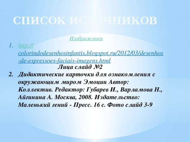 Список источников Изображения http :// colorindodesenhosinfantis.blogspot.ru/2012/03/desenhos-de-espressoes-faciais-imagens.html  Лица слайд №2 Дидактические карточки для ознакомления с окружающим миром Эмоции Автор: Коллектив. Редактор: Губарев И., Варламова Н., Айгинина А. Москва, 2008. Издательство: Маленький гений - Пресс. 16 с. Фото слайд 3-9   