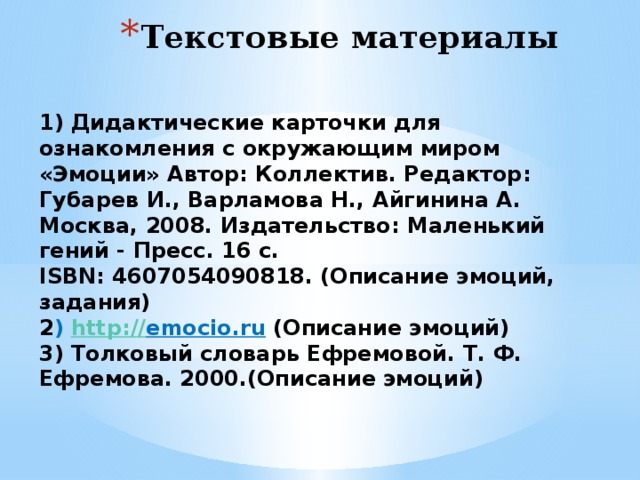 Текстовые материалы 1) Дидактические карточки для ознакомления с окружающим миром «Эмоции» Автор: Коллектив. Редактор: Губарев И., Варламова Н., Айгинина А. Москва, 2008. Издательство: Маленький гений - Пресс. 16 с. ISBN: 4607054090818. (Описание эмоций, задания) 2 ) http :// emocio.ru  (Описание эмоций) 3) Толковый словарь Ефремовой. Т. Ф. Ефремова. 2000.(Описание эмоций) 