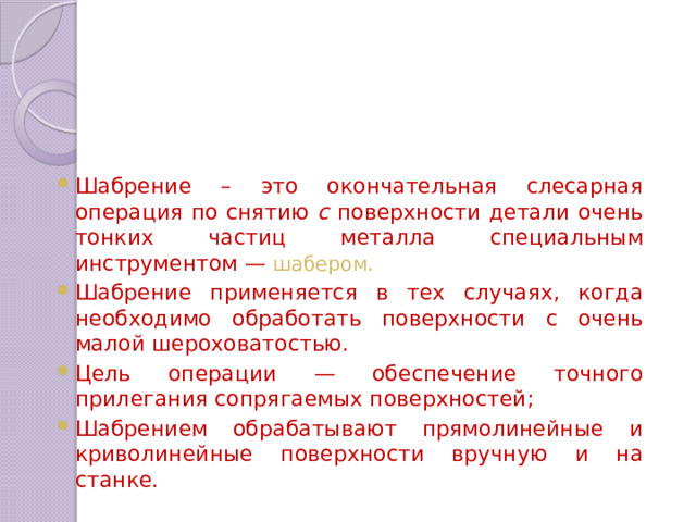 Шабрение – это окончательная слесарная операция по снятию с поверхности детали очень тонких частиц металла специальным инструментом — шабером . Шабрение применяется в тех случаях, когда необходимо обработать поверхности с очень малой шероховатостью. Цель операции — обеспечение точного прилегания сопрягаемых поверхностей; Шабрением обрабатывают прямолинейные и криво­линейные поверхности вручную и на станке. 