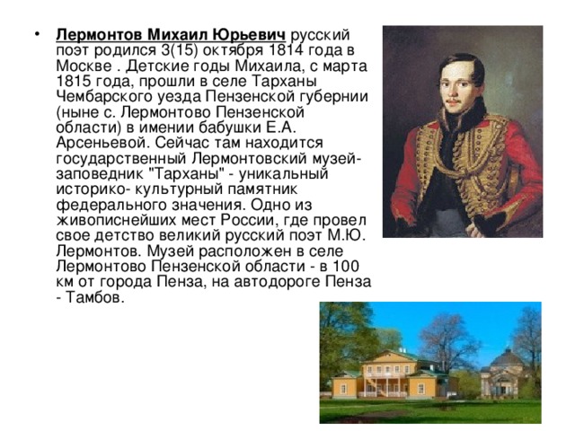 Лермонтов Михаил Юрьевич русский поэт родился 3(15) октября 1814 года в Москве . Детские годы Михаила, с марта 1815 года, прошли в селе Тарханы Чембарского уезда Пензенской губернии (ныне с. Лермонтово Пензенской области) в имении бабушки Е.А. Арсеньевой. Сейчас там находится государственный Лермонтовский музей- заповедник 