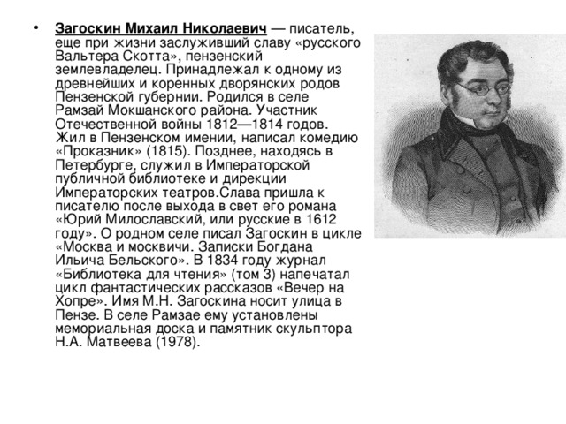 Загоскин Михаил Николаевич — писатель, еще при жизни заслуживший славу «русского Вальтера Скотта», пензенский землевладелец. Принадлежал к одному из древнейших и коренных дворянских родов Пензенской губернии. Родился в селе Рамзай Мокшанского района. Участник Отечественной войны 1812—1814 годов. Жил в Пензенском имении, написал комедию «Проказник» (1815). Позднее, находясь в Петербурге, служил в Императорской публичной библиотеке и дирекции Императорских театров.Слава пришла к писателю после выхода в свет его романа «Юрий Милославский, или русские в 1612 году». О родном селе писал Загоскин в цикле «Москва и москвичи. Записки Богдана Ильича Бельского». В 1834 году журнал «Библиотека для чтения» (том 3) напечатал цикл фантастических рассказов «Вечер на Хопре». Имя М.Н. Загоскина носит улица в Пензе. В селе Рамзае ему установлены мемориальная доска и памятник скульптора Н.А. Матвеева (1978). 