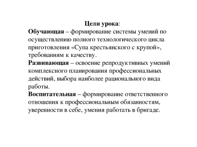  Цели урока : Обучающая – формирование системы умений по осуществлению полного технологического цикла приготовления «Супа крестьянского с крупой», требованиям к качеству. Развивающая – освоение репродуктивных умений комплексного планирования профессиональных действий, выбора наиболее рационального вида работы. Воспитательная – формирование ответственного отношения к профессиональным обязанностям, уверенности в себе, умения работать в бригаде. 