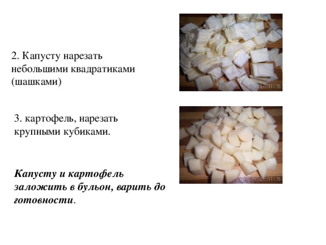 2. Капусту нарезать небольшими квадратиками (шашками) 3. картофель, нарезать крупными кубиками.  Капусту и картофель заложить в бульон, варить до готовности . 