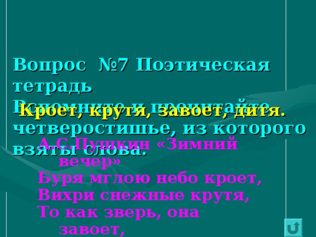   Вопрос №7 Поэтическая тетрадь  Вспомните и прочитайте четверостишье, из которого взяты слова. Кроет, крутя, завоет, дитя. А.С.Пушкин «Зимний вечер» Буря мглою небо кроет, Вихри снежные крутя, То как зверь, она завоет, То заплачет, как дитя. 