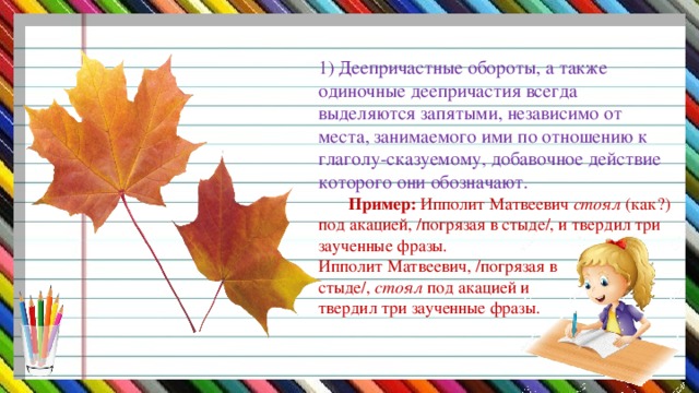 1) Деепричастные обороты, а также одиночные деепричастия всегда выделяются запятыми, независимо от места, занимаемого ими по отношению к глаголу-сказуемому, добавочное действие которого они обозначают.   Пример: Ипполит Матвеевич стоял (как?) под акацией, /погрязая в стыде/, и твердил три заученные фразы.  Ипполит Матвеевич, /погрязая в  стыде/, стоял под акацией и  твердил три заученные фразы.