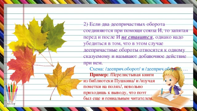 2) Если два деепричастных оборота соединяются при помощи союза И, то запятая перед и после И не ставится , однако надо убедиться в том, что в этом случае деепричастные обороты относятся к одному сказуемому и называют добавочное действие при нем.   Схема: /дееприч.оборот/ и /дееприч.оборот/, …   Пример: /Перелистывая книги  из библиотеки Пушкина/ и /изучая  пометки на полях/, невольно  приходишь к выводу, что поэт  был еще и гениальным читателем.