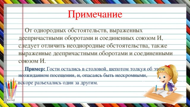 Примечание  От однородных обстоятельств, выраженных деепричастными оборотами и соединенных союзом И, следует отличить неоднородные обстоятельства, также выраженные деепричастными оборотами и соединенными союзом И.  Пример: Гости остались в столовой, шепотом толкуя об этом неожиданном посещении, и, опасаясь быть нескромными,  вскоре разъехались один за другим.