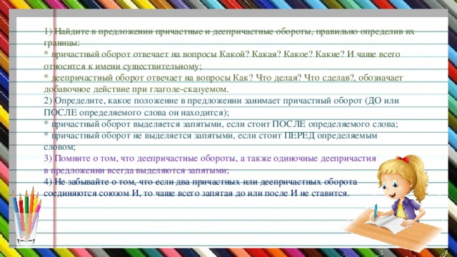 1) Найдите в предложении причастные и деепричастные обороты, правильно определив их границы:  * причастный оборот отвечает на вопросы Какой? Какая? Какое? Какие? И чаще всего относится к имени существительному;  * деепричастный оборот отвечает на вопросы Как? Что делая? Что сделав?, обозначает добавочное действие при глаголе-сказуемом.  2) Определите, какое положение в предложении занимает причастный оборот (ДО или ПОСЛЕ определяемого слова он находится);  * причастный оборот выделяется запятыми, если стоит ПОСЛЕ определяемого слова;  * причастный оборот не выделяется запятыми, если стоит ПЕРЕД определяемым  словом;  3) Помните о том, что деепричастные обороты, а также одиночные деепричастия  в предложении всегда выделяются запятыми;  4) Не забывайте о том, что если два причастных или деепричастных оборота  соединяются союзом И, то чаще всего запятая до или после И не ставится.